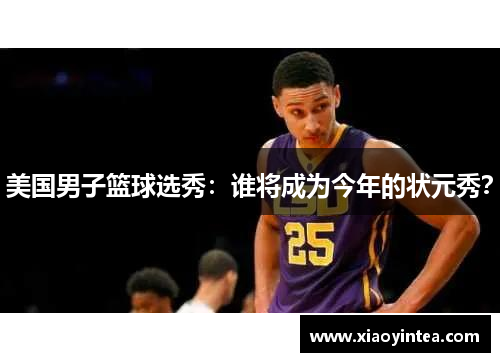 美国男子篮球选秀：谁将成为今年的状元秀？