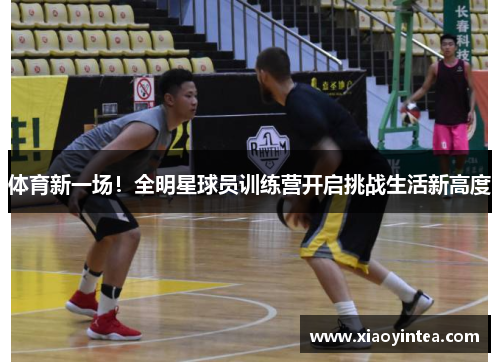 体育新一场！全明星球员训练营开启挑战生活新高度